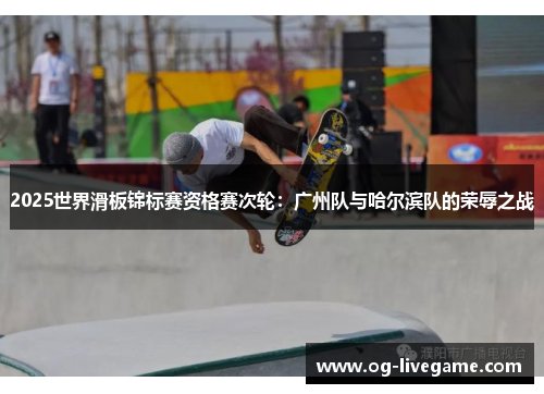 2025世界滑板锦标赛资格赛次轮：广州队与哈尔滨队的荣辱之战